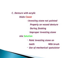 C. Denture with acrylic
blubs Cause
- Investing stone not painted
Properly on waxed denture
During flasking
-Improper investing stone
mix Solution
- Paint investing stone on
teeth With brush
- Use of mechanical spatulator
 
