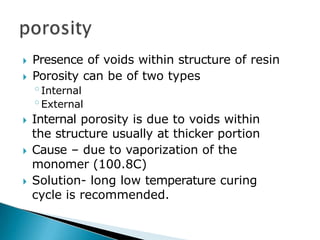 🞂​ Presence of voids within structure of resin
🞂​ Porosity can be of two types
◦Internal
◦External
🞂​ Internal porosity is due to voids within
the structure usually at thicker portion
🞂​ Cause – due to vaporization of the
monomer (100.8C)
🞂​ Solution- long low temperature curing
cycle is recommended.
 