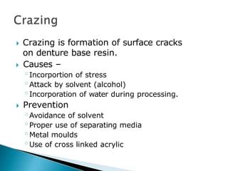 🞂​ Crazing is formation of surface cracks
on denture base resin.
🞂​ Causes –
◦Incorportion of stress
◦Attack by solvent (alcohol)
◦Incorporation of water during processing.
🞂​ Prevention
◦Avoidance of solvent
◦Proper use of separating media
◦Metal moulds
◦Use of cross linked acrylic
 