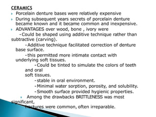 CERAMICS
🞂​ Porcelain denture bases were relatively expensive
🞂​ During subsequent years secrets of porcelain denture
became known and it became common and inexpensive.
🞂​ ADVANTAGES over wood, bone , ivory were
-Could be shaped using additive technique rather than
subtractive (carving).
-Additive technique facilitated correction of denture
base surface.
-this permitted more intimate contact with
underlying soft tissues.
-Could be tinted to simulate the colors of teeth
and oral
soft tissues.
-stable in oral environment.
-Minimal water sorption, porosity, and solubility.
-Smooth surface provided hygienic properties.
🞂​ Among the drawbacks BRITTLENESS was most
significant,
fractures were common, often irreparable.
 