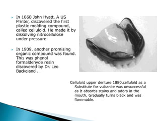 🞂​ In 1868 John Hyatt, A US
Printer, discovered the first
plastic molding compound,
called celluloid. He made it by
dissolving nitrocellulose
under pressure
🞂​ In 1909, another promising
organic compound was found.
This was phenol
formaldehyde resin
discovered by Dr. Leo
Backeland .
Celluloid upper denture 1880,celluloid as a
Substitute for vulcanite was unsuccessful
as It absorbs stains and odors in the
mouth, Gradually turns black and was
flammable.
 
