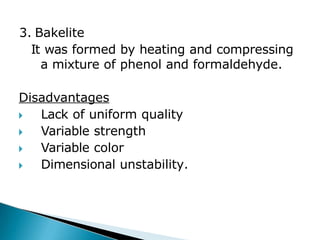 3. Bakelite
It was formed by heating and compressing
a mixture of phenol and formaldehyde.
Disadvantages
🞂​ Lack of uniform quality
🞂​ Variable strength
🞂​ Variable color
🞂​ Dimensional unstability.
 