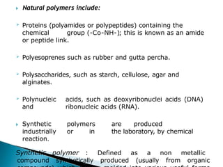 🞂​ Natural polymers include:
 Proteins (polyamides or polypeptides) containing the
chemical group (-Co-NH-); this is known as an amide
or peptide link.
 Polyesoprenes such as rubber and gutta percha.
 Polysaccharides, such as starch, cellulose, agar and
alginates.
 Polynucleic acids, such as deoxyribonuclei acids (DNA)
and ribonucleic acids (RNA).
🞂​ Synthetic polymers are produced
industrially or in the laboratory, by chemical
reaction.
Synthetic polymer : Defined as a non metallic
compound synthetically produced (usually from organic
 