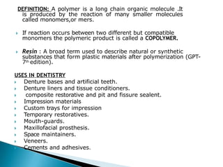 DEFINITION: A polymer is a long chain organic molecule .It
is produced by the reaction of many smaller molecules
called monomers,or mers.
🞂​ If reaction occurs between two different but compatible
monomers the polymeric product is called a COPOLYMER.
🞂​ Resin : A broad term used to describe natural or synthetic
substances that form plastic materials after polymerization (GPT-
7th edition).
USES IN DENTISTRY
🞂​ Denture bases and artificial teeth.
🞂​ Denture liners and tissue conditioners.
🞂​ composite restorative and pit and fissure sealent.
🞂​ Impression materials
🞂​ Custom trays for impression
🞂​ Temporary restoratives.
🞂​ Mouth-guards.
🞂​ Maxillofacial prosthesis.
🞂​ Space maintainers.
🞂​ Veneers.
🞂​ Cements and adhesives.
 