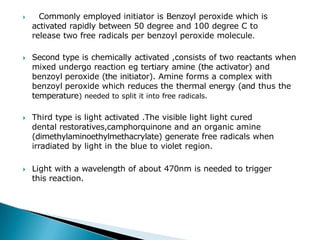 🞂 Commonly employed initiator is Benzoyl peroxide which is
activated rapidly between 50 degree and 100 degree C to
release two free radicals per benzoyl peroxide molecule.
🞂​ Second type is chemically activated ,consists of two reactants when
mixed undergo reaction eg tertiary amine (the activator) and
benzoyl peroxide (the initiator). Amine forms a complex with
benzoyl peroxide which reduces the thermal energy (and thus the
temperature) needed to split it into free radicals.
🞂​ Third type is light activated .The visible light light cured
dental restoratives,camphorquinone and an organic amine
(dimethylaminoethylmethacrylate) generate free radicals when
irradiated by light in the blue to violet region.
🞂​ Light with a wavelength of about 470nm is needed to trigger
this reaction.
 