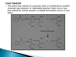 CHAIN TRANSFER
🞂​ The active free radical of a growing chain is transferred to another
molecule (eg monomer or inactivated polymer chain) and a new
free radical for further growth is created termination occurs in the
latter.
 