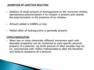 INHIBITION OF ADDITION REACTION
🞂​ Addition of small amount of Hydroquinone to the monomer inhibits
spontaneous polymerization if no initiator is present and retards
the polymerization in the presence of an initiator.
🞂​ Amount added is 0.006% or less
🞂​ Methyl ether of hydroquinone is generally present.
COPOLYMERIZATION
🞂​ When two or more chemically different monomers each with
desirable properties can be combined to yield specific physical
property of a polymer .eg small amount of ethyl acrylate may be
co- polymerized with methyl methacrylate to alter the flexibility
and fracture resistance of a denture.
 