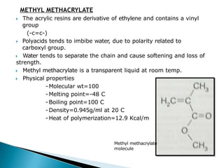 METHYL METHACRYLATE
🞂​ The acrylic resins are derivative of ethylene and contains a vinyl
group
(-c=c-)
🞂​ Polyacids tends to imbibe water, due to polarity related to
carboxyl group.
🞂​ Water tends to separate the chain and cause softening and loss of
strength.
🞂​ Methyl methacrylate is a transparent liquid at room temp.
🞂​ Physical properties
-Molecular wt=100
-Melting point=-48 C
-Boiling point=100 C
-Density=0.945g/ml at 20 C
-Heat of polymerization=12.9 Kcal/m ol
Methyl methacrylate
molecule
 