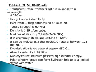 POLYMETHYL METHACRYLATE
🞂​ Transparent resin, transmits light in uv range to a
wavelength
of 250 nm.
it has got remarkable clarity.
🞂​ Hard resin ,knoop hardness no of 18 to 20.
🞂​ Tensile strength is 60 MPa
🞂​ Density is 1.19 g/cm cube.
🞂​ Modulus of elasticity 2.4 GPa(2400 MPa)
🞂​ It is chemically stable and softens at 1250C
🞂​ It can be molded as a thermoplastic material between 125
and 200 C
🞂​ Depolarization takes place at approx 450 C .
🞂​ Absorbs water by imbibition
🞂​ Non crystalline structure possess high internal energy.
🞂​ Polar carboxyl group can form hydrogen bridge to a limited
extent with water.
 