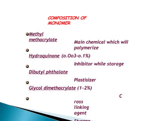 COMPOSITION OF
MONOMER
Methyl
methacrylate
Main chemical which will
polymerize
Hydroquinone (o.Oo3-o.1%)
Inhibitor while storage
Dibutyl phthalate
Plastisizer
Glycol dimethacrylate (1-2%)
C
ross
linking
agent
 
