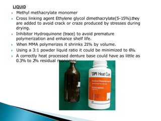 LIQUID
🞂​ Methyl methacrylate monomer
🞂​ Cross linking agent Ethylene glycol dimethacrylate(5-15%).they
are added to avoid crack or craze produced by stresses during
drying.
🞂​ Inhibitor Hydroquinone (trace) to avoid premature
polymerization and enhance shelf life.
🞂​ When MMA polymerizes it shrinks 21% by volume.
🞂​ Using a 3:1 powder liquid ratio it could be minimized to 6%.
🞂​ A correctly heat processed denture base could have as little as
0.3% to 2
% residual monomer.
 