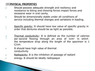 (II)PHYSICAL PROPERTIES
🞂 Should possess adequate strength and resiliency and
resistance to biting and chewing forces impact forces and
excessive wear in oral cavity.
Should be dimensionally stable under all conditions of
service including thermal changes and variations in loading.
🞂
I
)
Specific gravity: It should have low value of specific gravity in
order that dentures should be as light as possible.
II
)
Thermal conductivity: It is defined as the number of calories
per second flowing through an area of 1cm2 in which
the temperature drop along the length of the specimen is 1
C/cm.
🞂 It should have high value of thermal
conductivity
🞂
🞂
Radiopacity: It is the inhibition of passage of radiant
energy. It should be ideally radiopaque
 