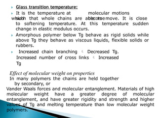 🞂​ Glass transition temperature:
🞂​ It is the temperature at
which
molecular motions
become
such that whole chains are able to move. It is close
to softening temperature. At this temperature sudden
change in elastic modulus occurs.
🞂​ Amorphous polymer below Tg behave as rigid solids while
above Tg they behave as viscous liquids, flexible solids or
rubbers.
🞂​ Increased chain branching  Decreased Tg.
Increased number of cross links  Increased
Tg
Effect of molecular weight on properties
In many polymers the chains are held together
by secondary, or
Vander Waals forces and molecular entanglement. Materials of high
molecular weight have a greater degree of molecular
entanglement, and have greater rigidity and strength and higher
values of Tg and melting temperature than low molecular weight
polymers.
 