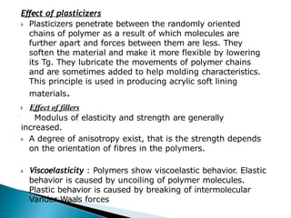 Effect of plasticizers
🞂​ Plasticizers penetrate between the randomly oriented
chains of polymer as a result of which molecules are
further apart and forces between them are less. They
soften the material and make it more flexible by lowering
its Tg. They lubricate the movements of polymer chains
and are sometimes added to help molding characteristics.
This principle is used in producing acrylic soft lining
materials.
🞂​ Effect of fillers
 Modulus of elasticity and strength are generally
increased.
🞂​ A degree of anisotropy exist, that is the strength depends
on the orientation of fibres in the polymers.
🞂​ Viscoelasticity : Polymers show viscoelastic behavior. Elastic
behavior is caused by uncoiling of polymer molecules.
Plastic behavior is caused by breaking of intermolecular
Vander Waals forces
 