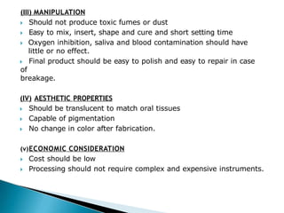 (III) MANIPULATION
🞂​ Should not produce toxic fumes or dust
🞂​ Easy to mix, insert, shape and cure and short setting time
🞂​ Oxygen inhibition, saliva and blood contamination should have
little or no effect.
🞂​ Final product should be easy to polish and easy to repair in case
of
breakage.
(IV) AESTHETIC PROPERTIES
🞂​ Should be translucent to match oral tissues
🞂​ Capable of pigmentation
🞂​ No change in color after fabrication.
(v)ECONOMIC CONSIDERATION
🞂​ Cost should be low
🞂​ Processing should not require complex and expensive instruments.
 