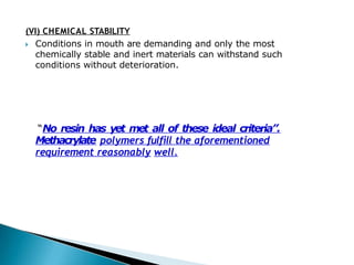 (VI) CHEMICAL STABILITY
🞂​ Conditions in mouth are demanding and only the most
chemically stable and inert materials can withstand such
conditions without deterioration.
“No resin has yet met all of these ideal criteria”.
Methacrylate polymers fulfill the aforementioned
requirement reasonably well.
 
