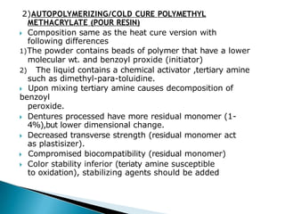 2)AUTOPOLYMERIZING/COLD CURE POLYMETHYL
METHACRYLATE (POUR RESIN)
🞂​ Composition same as the heat cure version with
following differences
1)The powder contains beads of polymer that have a lower
molecular wt. and benzoyl proxide (initiator)
2) The liquid contains a chemical activator ,tertiary amine
such as dimethyl-para-toluidine.
🞂​ Upon mixing tertiary amine causes decomposition of
benzoyl
peroxide.
🞂​ Dentures processed have more residual monomer (1-
4%),but lower dimensional change.
🞂​ Decreased transverse strength (residual monomer act
as plastisizer).
🞂​ Compromised biocompatibility (residual monomer)
🞂​ Color stability inferior (teriaty amine susceptible
to oxidation), stabilizing agents should be added
 