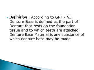 🞂​ Definition : According to GPT - VI,
Denture Base is defined as the part of
Denture that rests on the foundation
tissue and to which teeth are attached.
Denture Base Material is any substance of
which denture base may be made
 