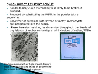 3)HIGH IMPACT RESISTANT ACRYLIC
🞂​ Similar to heat cured material but less likely to be broken if
dropped.
🞂​ Produced by substituting the PMMA in the powder with a
copolymer.
🞂​ Copolymer of butadiene with styrene or methyl methacrylate
are incorporated into the beads.
🞂​ Phase inversion resulting in dispersion throughout the beads of
tiny islands of rubber containing small inclusions of rubber/PMMA
graft polymer.
Electron micrograph of high impact denture
Base showing size and shape of polystyrene-
butadiene Rubber inversion phase.
 
