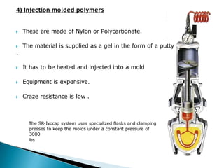 4) Injection molded polymers
🞂​ These are made of Nylon or Polycarbonate.
🞂​ The material is supplied as a gel in the form of a putty
.
🞂​ It has to be heated and injected into a mold
🞂​ Equipment is expensive.
🞂​ Craze resistance is low .
The SR-Ivocap system uses specialized flasks and clamping
presses to keep the molds under a constant pressure of
3000
lbs
 
