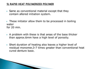 5) RAPID HEAT POLYMERIZED POLYMER
🞂​ Same as conventional material except that they
contain altered initiation system.
🞂​ These initiator allow them to be processed in boiling
water
for 20 min.
🞂​ A problem with these is that areas of the base thicker
than approx.6mm have a high level of porosity.
🞂​ Short duration of heating also leaves a higher level of
residual monomer,3-7 times greater than conventional heat
cured denture base.
 