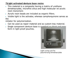 7)Light activated denture base resins
🞂​ This material is a composite having a matrix of urethane
dimethacrylate, microfine silica and high molecular wt acrylic
resin monomers
🞂​ Acrylic resin beads are included as organic fillers.
🞂​ Visible light is the activator, whereas camphorquinone serves as
the
initiator for polymerization.
🞂​ Can be used as repair material and as custom tray material.
🞂​ Single component denture base is supplied as sheet and rope
form in light proof pouches.
Light curing unit for
polymerizing Dimethacrylate
 