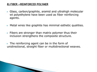 8) FIBER –REINFORCED POLYMER
🞂​ Glass, carbon/graphite, aramid and ultrahigh molecular
wt polyethylene have been used as fiber reinforcing
agents.
🞂​ Metal wires like graphite has minimal esthetic qualities.
🞂​ Fibers are stronger than matrix polymer thus their
inclusion strengthens the composite structure.
🞂​ The reinforcing agent can be in the form of
unidirectional, straight fiber or multidirectional weaves.
 