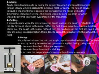 3- Mixing:
Acrylic resin dough is made by mixing the powder (polymer) and liquid (monomer)
to form 'dough' which is packed into a gypsum mold for curing. The ratio of powder
to liquid is important since it controls the workability of the mix as well as the
dimensional changes on setting . The mixing should be done in a clean jar which
should be covered to prevent evaporation of the monomer.:
4- Packing:
It should be done when the mixture reaches dough stage, as the dough is rolled into a
rod-like form and placed in the upper half of the flask then a polyethelen (nylon sheet) is
placed over the dough in the upper half and then the two halves of the flask are closed until
they are almost in approximation, this is done to spread the dough evenly throughout the
mold.
             5- Curing:
             It is polymerization of the hot cure acrylic to produce the final denture. The mater
             is cured by heating in a water bath; pressure is applied during curing reasons:
             1- To decrease the effect of thermal expansion.
             2- To decrease the polymerization shrinkage.
             3- To increase the evaporation of monomer thus decreases porosity
 