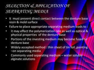 SELECTION & APPLICATION OF
SEPARATING MEDIA
• It must prevent direct contact between the denture base
  resin & mold surface
• Failure to place appropriate separating medium leads to :
• it may effect the polymerization rate as well as optical &
    physical properties of the denture base
• Portions of the investing medium may become fused to
    denture base
• Widely accepted method : thin sheet of tin foil ,painting
    –on separating media
• Commonly used separating medium – water soluble
    alginate solutions
 