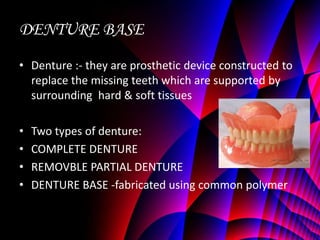 DENTURE BASE
• Denture :- they are prosthetic device constructed to
  replace the missing teeth which are supported by
  surrounding hard & soft tissues

•   Two types of denture:
•   COMPLETE DENTURE
•   REMOVBLE PARTIAL DENTURE
•   DENTURE BASE -fabricated using common polymer
 