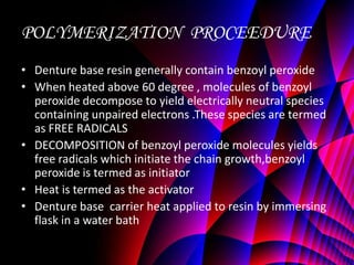 POLYMERIZATION PROCEEDURE
• Denture base resin generally contain benzoyl peroxide
• When heated above 60 degree , molecules of benzoyl
  peroxide decompose to yield electrically neutral species
  containing unpaired electrons .These species are termed
  as FREE RADICALS
• DECOMPOSITION of benzoyl peroxide molecules yields
  free radicals which initiate the chain growth,benzoyl
  peroxide is termed as initiator
• Heat is termed as the activator
• Denture base carrier heat applied to resin by immersing
  flask in a water bath
 