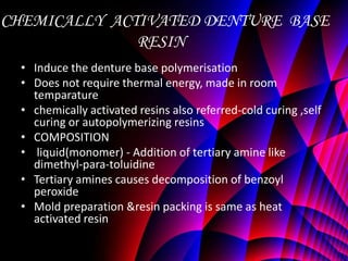 CHEMICALLY ACTIVATED DENTURE BASE
              RESIN
  • Induce the denture base polymerisation
  • Does not require thermal energy, made in room
    temparature
  • chemically activated resins also referred-cold curing ,self
    curing or autopolymerizing resins
  • COMPOSITION
  • liquid(monomer) - Addition of tertiary amine like
    dimethyl-para-toluidine
  • Tertiary amines causes decomposition of benzoyl
    peroxide
  • Mold preparation &resin packing is same as heat
    activated resin
 