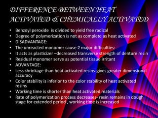 DIFFERENCE BETWEEN HEAT
ACTIVATED & CHEMICALLY ACTIVATED
• Benzoyl peroxide is divided to yield free radical
• Degree of polymerization is not as complete as heat activated
• DISADVANTAGE:
• The unreacted monomer cause 2 major difficulties:
• It acts as plasticizer –decreased transverse strength of denture resin
• Residual monomer serve as potential tissue irritant
• ADVANTAGE:
• Less shrinkage than heat activated resins-gives greater dimensional
  accuracy
• Color stability is inferior to the color stability of heat activated
  resins
• Working time is shorter than heat activated materials
• Rate of polymerization process decreases- resin remains in dough
  stage for extended period , working time is increased
 