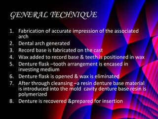 GENERAL TECHNIQUE
1. Fabrication of accurate impression of the associated
   arch
2. Dental arch generated
3. Record base is fabricated on the cast
4. Wax added to record base & teeth is positioned in wax
5. Denture flask –tooth arrangement is encased in
   investing medium
6. Denture flask is opened & wax is eliminated
7. After through cleansing –a resin denture base material
   is introduced into the mold cavity denture base resin is
   polymerized
8. Denture is recovered &prepared for insertion
 