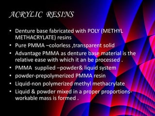 ACRYLIC RESINS
• Denture base fabricated with POLY (METHYL
  METHACRYLATE) resins
• Pure PMMA –colorless ,transparent solid
• Advantage PMMA as denture base material is the
  relative ease with which it an be processed .
• PMMA supplied –powder& liquid system
• powder-prepolymerized PMMA resin
• Liquid-non polymerized methyl methacrylate
• Liquid & powder mixed in a proper proportions-
  workable mass is formed .
 