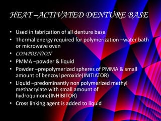 HEAT –ACTIVATED DENTURE BASE
• Used in fabrication of all denture base
• Thermal energy required for polymerization –water bath
  or microwave oven
• COMPOSITION
• PMMA –powder & liquid
• Powder –prepolymerized spheres of PMMA & small
  amount of benzoyl peroxide(INITIATOR)
• Liquid –predominantly non polymerized methyl
  methacrylate with small amount of
  hydroquinone(INHIBITOR)
• Cross linking agent is added to liquid
 