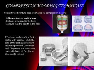 COMPRESSION MOLDING TECHNIQUE
Heat activated denture base are shaped via compression molding

 1) The master cast and the wax
 dentures are placed in the flask,
 to insure that the cast fit in the flask




2.The Inner surface of the flask is
coated with Vaseline, while the
base of the cast is painted with
separating medium (cold mold
seal). To prevent the investment
material (plaster of Paris) from
attaching to the cast
 
