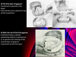 3) The first layer of gypsum
investment is poured in the
lower
half and the cast is placed on top
of the investment




4) After the set of the first gypsum
investment layer, a plaster
separating medium is painted on
it, to prevent the sticking of the
second layer of gypsum
investment to the first layer.
 