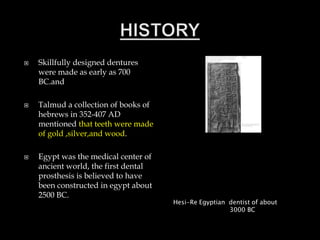  Skillfully designed dentures
were made as early as 700
BC.and
 Talmud a collection of books of
hebrews in 352-407 AD
mentioned that teeth were made
of gold ,silver,and wood.
 Egypt was the medical center of
ancient world, the first dental
prosthesis is believed to have
been constructed in egypt about
2500 BC.
Hesi-Re Egyptian dentist of about
3000 BC
 