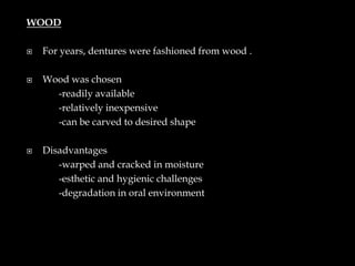 WOOD
 For years, dentures were fashioned from wood .
 Wood was chosen
-readily available
-relatively inexpensive
-can be carved to desired shape
 Disadvantages
-warped and cracked in moisture
-esthetic and hygienic challenges
-degradation in oral environment
 
