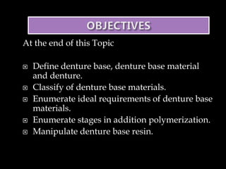 At the end of this Topic
 Define denture base, denture base material
and denture.
 Classify of denture base materials.
 Enumerate ideal requirements of denture base
materials.
 Enumerate stages in addition polymerization.
 Manipulate denture base resin.
 