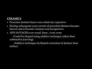 CERAMICS
 Porcelain denture bases were relatively expensive
 During subsequent years secrets of porcelain denture became
known and it became common and inexpensive.
 ADVANTAGES over wood, bone , ivory were
-Could be shaped using additive technique rather than
subtractive (carving).
-Additive technique facilitated correction of denture base
surface.
 