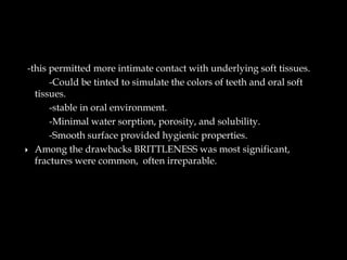 -this permitted more intimate contact with underlying soft tissues.
-Could be tinted to simulate the colors of teeth and oral soft
tissues.
-stable in oral environment.
-Minimal water sorption, porosity, and solubility.
-Smooth surface provided hygienic properties.
 Among the drawbacks BRITTLENESS was most significant,
fractures were common, often irreparable.
 