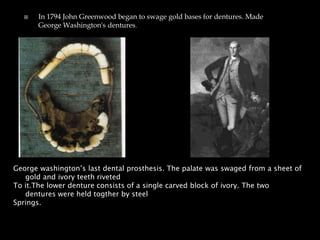  In 1794 John Greenwood began to swage gold bases for dentures. Made
George Washington's dentures.
George washington’s last dental prosthesis. The palate was swaged from a sheet of
gold and ivory teeth riveted
To it.The lower denture consists of a single carved block of ivory. The two
dentures were held togther by steel
Springs.
 
