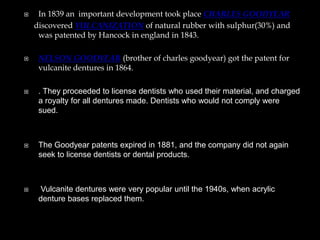 In 1839 an important development took place CHARLES GOODYEAR
discovered VULCANIZATION of natural rubber with sulphur(30%) and
was patented by Hancock in england in 1843.
 NELSON GOODYEAR (brother of charles goodyear) got the patent for
vulcanite dentures in 1864.
 . They proceeded to license dentists who used their material, and charged
a royalty for all dentures made. Dentists who would not comply were
sued.
 The Goodyear patents expired in 1881, and the company did not again
seek to license dentists or dental products.
 Vulcanite dentures were very popular until the 1940s, when acrylic
denture bases replaced them.
 