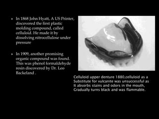  In 1868 John Hyatt, A US Printer,
discovered the first plastic
molding compound, called
celluloid. He made it by
dissolving nitrocellulose under
pressure
 In 1909, another promising
organic compound was found.
This was phenol formaldehyde
resin discovered by Dr. Leo
Backeland .
Celluloid upper denture 1880,celluloid as a
Substitute for vulcanite was unsuccessful as
It absorbs stains and odors in the mouth,
Gradually turns black and was flammable.
 