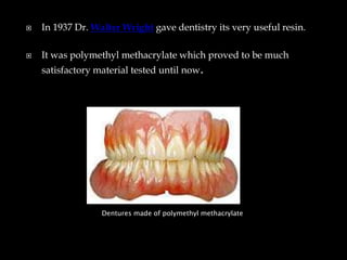  In 1937 Dr. Walter Wright gave dentistry its very useful resin.
 It was polymethyl methacrylate which proved to be much
satisfactory material tested until now.
Dentures made of polymethyl methacrylate
 