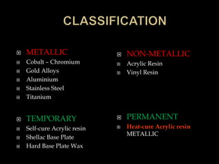  METALLIC
 Cobalt – Chromium
 Gold Alloys
 Aluminium
 Stainless Steel
 Titanium
 TEMPORARY
 Self-cure Acrylic resin
 Shellac Base Plate
 Hard Base Plate Wax
 NON-METALLIC
 Acrylic Resin
 Vinyl Resin
 PERMANENT
 Heat-cure Acrylic resin
METALLIC
 