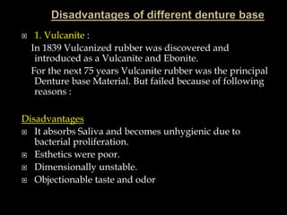  1. Vulcanite :
In 1839 Vulcanized rubber was discovered and
introduced as a Vulcanite and Ebonite.
For the next 75 years Vulcanite rubber was the principal
Denture base Material. But failed because of following
reasons :
Disadvantages
 It absorbs Saliva and becomes unhygienic due to
bacterial proliferation.
 Esthetics were poor.
 Dimensionally unstable.
 Objectionable taste and odor
 