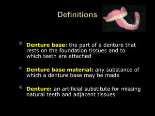 
Denture base: the part of a denture that
rests on the foundation tissues and to
which teeth are attached

Denture base material: any substance of
which a denture base may be made

Denture: an artificial substitute for missing
natural teeth and adjacent tissues
 